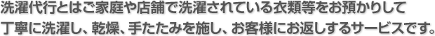 洗濯代行とはご家庭や店舗で洗濯されている衣類等をお預かりして丁寧に洗濯し、乾燥、手たたみを施し、お客様にお返しするサービスです。